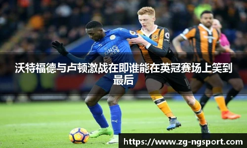 沃特福德与卢顿激战在即谁能在英冠赛场上笑到最后