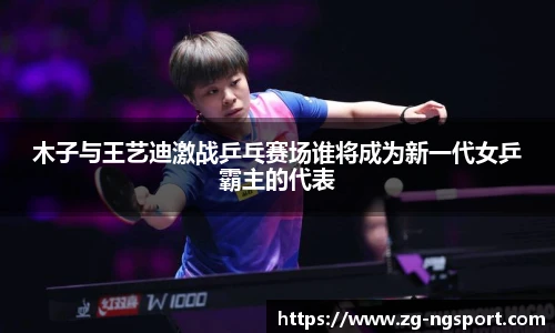 木子与王艺迪激战乒乓赛场谁将成为新一代女乒霸主的代表