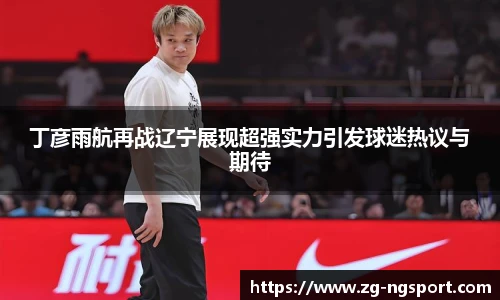 丁彦雨航再战辽宁展现超强实力引发球迷热议与期待